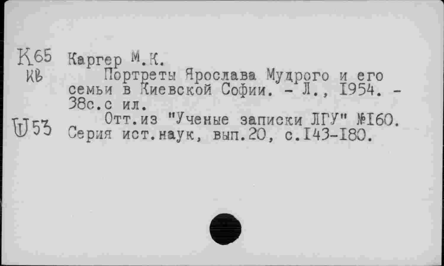 ﻿К65

Каргер 1VLK.
Портреты Ярослава. Мудрого и его семьи в Киевской Софии. - Л., 1954. -38с.с ил.
Отт.из "Ученые записки ЛГУ" №160. Серия ист.наук, вып.20, с.143-180.